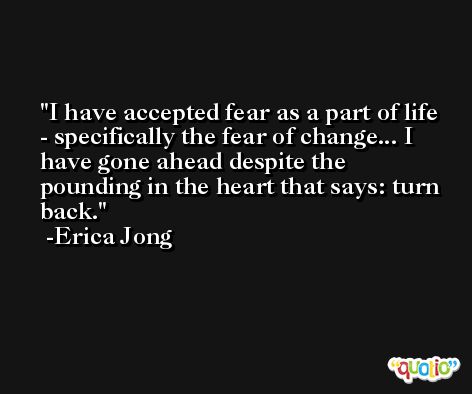 I have accepted fear as a part of life - specifically the fear of change... I have gone ahead despite the pounding in the heart that says: turn back. -Erica Jong