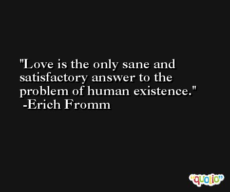 Love is the only sane and satisfactory answer to the problem of human existence. -Erich Fromm