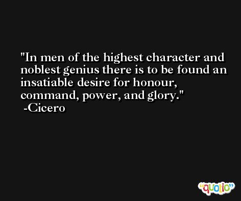 In men of the highest character and noblest genius there is to be found an insatiable desire for honour, command, power, and glory. -Cicero