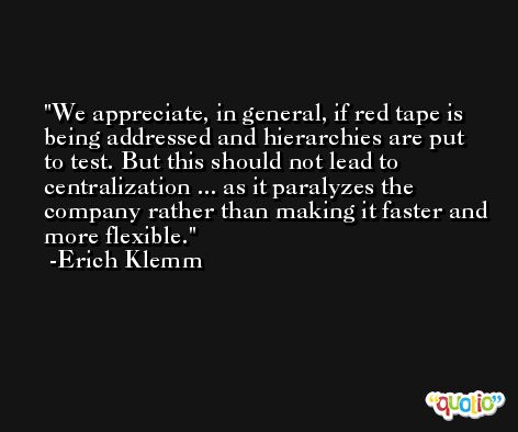 We appreciate, in general, if red tape is being addressed and hierarchies are put to test. But this should not lead to centralization ... as it paralyzes the company rather than making it faster and more flexible. -Erich Klemm