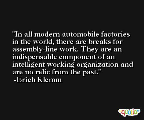 In all modern automobile factories in the world, there are breaks for assembly-line work. They are an indispensable component of an intelligent working organization and are no relic from the past. -Erich Klemm