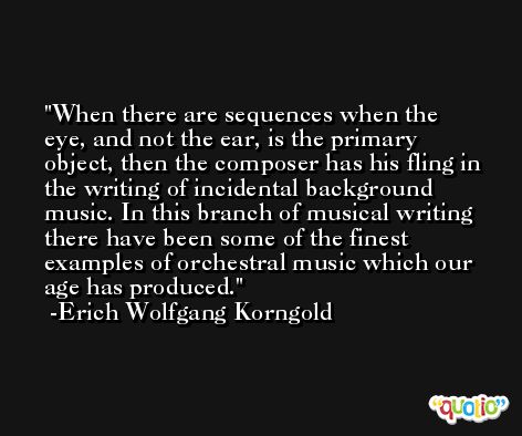 When there are sequences when the eye, and not the ear, is the primary object, then the composer has his fling in the writing of incidental background music. In this branch of musical writing there have been some of the finest examples of orchestral music which our age has produced. -Erich Wolfgang Korngold