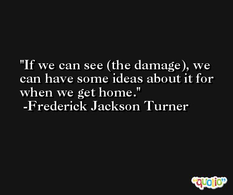 If we can see (the damage), we can have some ideas about it for when we get home. -Frederick Jackson Turner