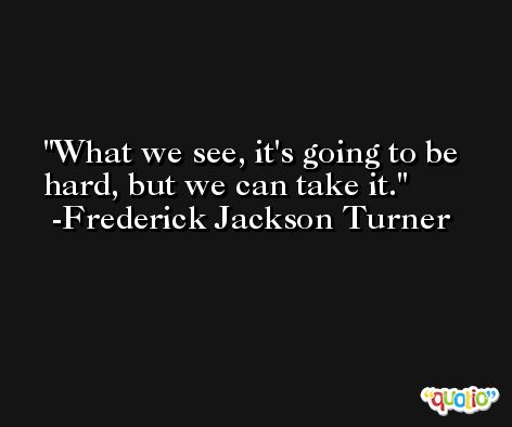What we see, it's going to be hard, but we can take it. -Frederick Jackson Turner