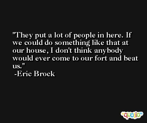 They put a lot of people in here. If we could do something like that at our house, I don't think anybody would ever come to our fort and beat us. -Eric Brock