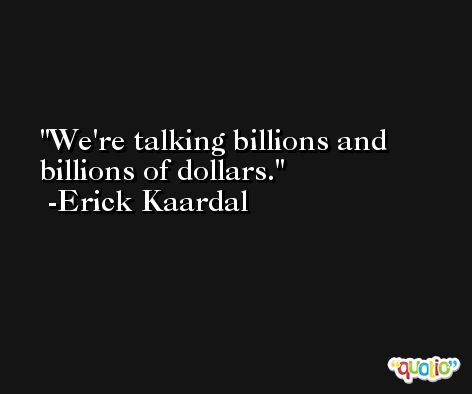 We're talking billions and billions of dollars. -Erick Kaardal
