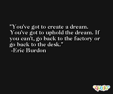 You've got to create a dream. You've got to uphold the dream. If you can't, go back to the factory or go back to the desk. -Eric Burdon