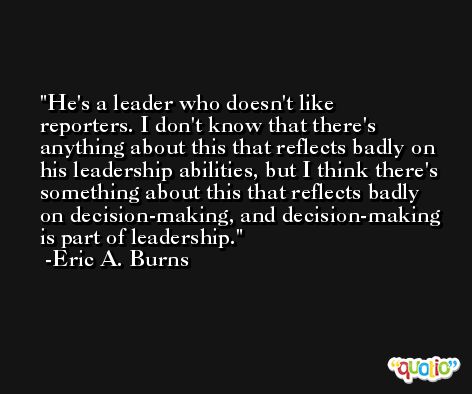 He's a leader who doesn't like reporters. I don't know that there's anything about this that reflects badly on his leadership abilities, but I think there's something about this that reflects badly on decision-making, and decision-making is part of leadership. -Eric A. Burns