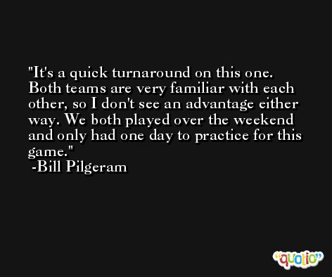 It's a quick turnaround on this one. Both teams are very familiar with each other, so I don't see an advantage either way. We both played over the weekend and only had one day to practice for this game. -Bill Pilgeram