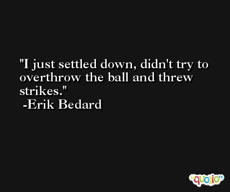 I just settled down, didn't try to overthrow the ball and threw strikes. -Erik Bedard