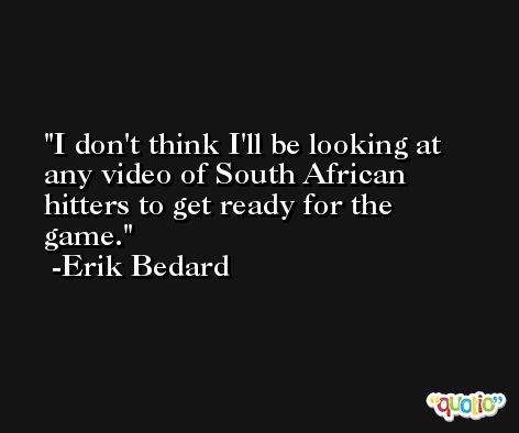 I don't think I'll be looking at any video of South African hitters to get ready for the game. -Erik Bedard
