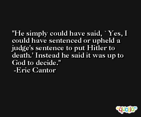 He simply could have said, `Yes, I could have sentenced or upheld a judge's sentence to put Hitler to death.' Instead he said it was up to God to decide. -Eric Cantor