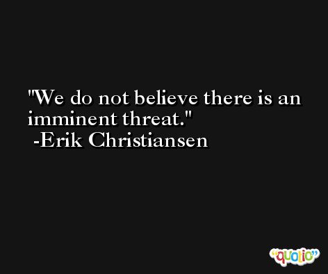 We do not believe there is an imminent threat. -Erik Christiansen