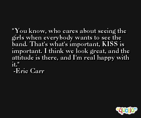 You know, who cares about seeing the girls when everybody wants to see the band. That's what's important, KISS is important. I think we look great, and the attitude is there, and I'm real happy with it. -Eric Carr