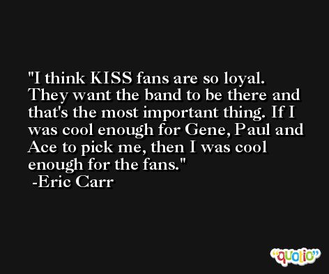 I think KISS fans are so loyal. They want the band to be there and that's the most important thing. If I was cool enough for Gene, Paul and Ace to pick me, then I was cool enough for the fans. -Eric Carr