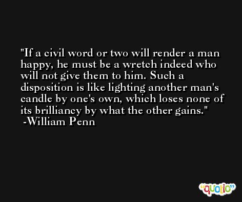If a civil word or two will render a man happy, he must be a wretch indeed who will not give them to him. Such a disposition is like lighting another man's candle by one's own, which loses none of its brilliancy by what the other gains. -William Penn