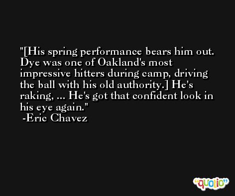 [His spring performance bears him out. Dye was one of Oakland's most impressive hitters during camp, driving the ball with his old authority.] He's raking, ... He's got that confident look in his eye again. -Eric Chavez