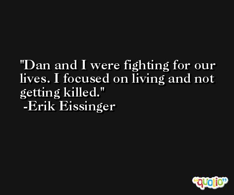 Dan and I were fighting for our lives. I focused on living and not getting killed. -Erik Eissinger