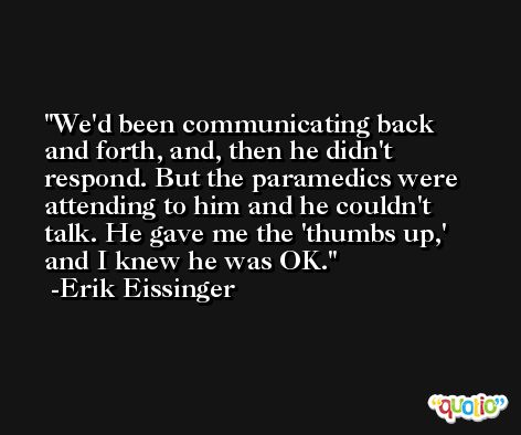We'd been communicating back and forth, and, then he didn't respond. But the paramedics were attending to him and he couldn't talk. He gave me the 'thumbs up,' and I knew he was OK. -Erik Eissinger