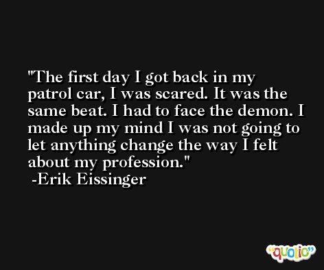 The first day I got back in my patrol car, I was scared. It was the same beat. I had to face the demon. I made up my mind I was not going to let anything change the way I felt about my profession. -Erik Eissinger