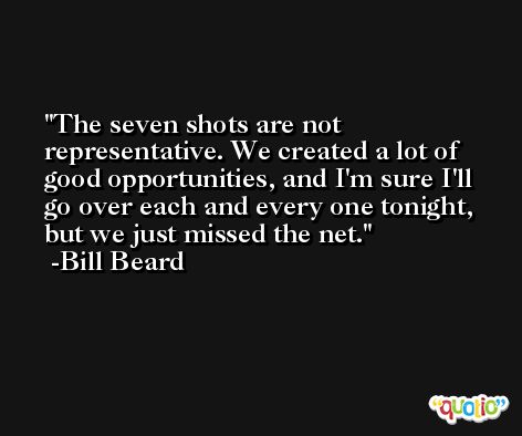 The seven shots are not representative. We created a lot of good opportunities, and I'm sure I'll go over each and every one tonight, but we just missed the net. -Bill Beard