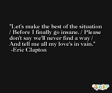 Let's make the best of the situation / Before I finally go insane. / Please don't say we'll never find a way / And tell me all my love's in vain. -Eric Clapton