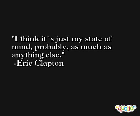 I think it`s just my state of mind, probably, as much as anything else. -Eric Clapton