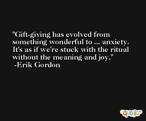 Gift-giving has evolved from something wonderful to ... anxiety. It's as if we're stuck with the ritual without the meaning and joy. -Erik Gordon