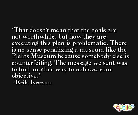 That doesn't mean that the goals are not worthwhile, but how they are executing this plan is problematic. There is no sense penalizing a museum like the Plains Museum because somebody else is counterfeiting. The message we sent was to find another way to achieve your objective. -Erik Iverson