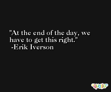 At the end of the day, we have to get this right. -Erik Iverson