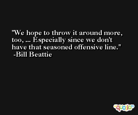 We hope to throw it around more, too, ... Especially since we don't have that seasoned offensive line. -Bill Beattie