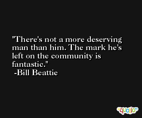 There's not a more deserving man than him. The mark he's left on the community is fantastic. -Bill Beattie