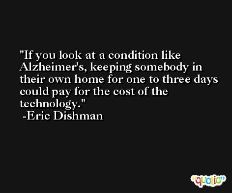 If you look at a condition like Alzheimer's, keeping somebody in their own home for one to three days could pay for the cost of the technology. -Eric Dishman