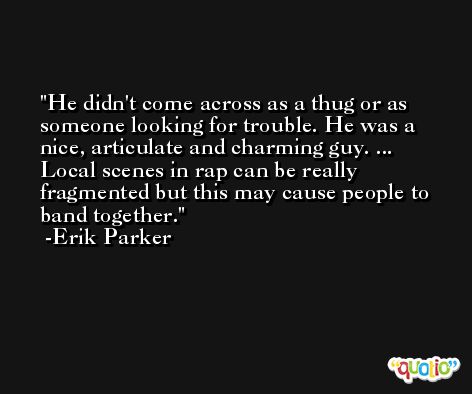 He didn't come across as a thug or as someone looking for trouble. He was a nice, articulate and charming guy. ... Local scenes in rap can be really fragmented but this may cause people to band together. -Erik Parker