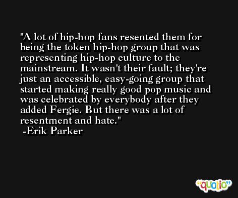 A lot of hip-hop fans resented them for being the token hip-hop group that was representing hip-hop culture to the mainstream. It wasn't their fault; they're just an accessible, easy-going group that started making really good pop music and was celebrated by everybody after they added Fergie. But there was a lot of resentment and hate. -Erik Parker