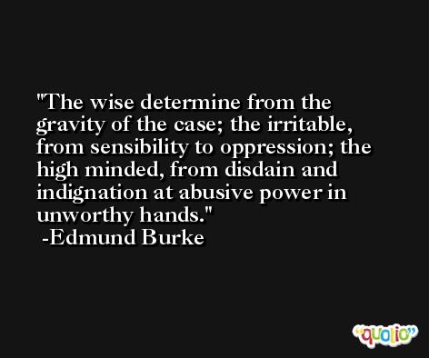 The wise determine from the gravity of the case; the irritable, from sensibility to oppression; the high minded, from disdain and indignation at abusive power in unworthy hands. -Edmund Burke