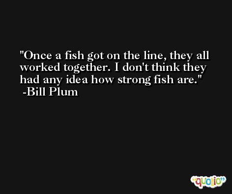 Once a fish got on the line, they all worked together. I don't think they had any idea how strong fish are. -Bill Plum