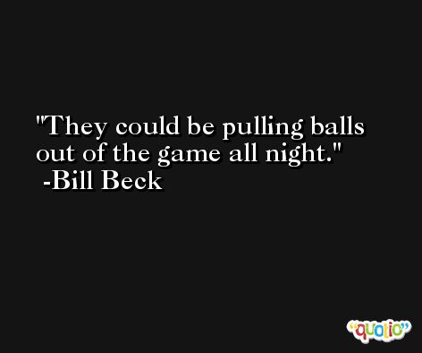 They could be pulling balls out of the game all night. -Bill Beck