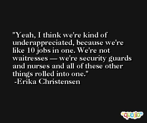 Yeah, I think we're kind of underappreciated, because we're like 10 jobs in one. We're not waitresses — we're security guards and nurses and all of these other things rolled into one. -Erika Christensen