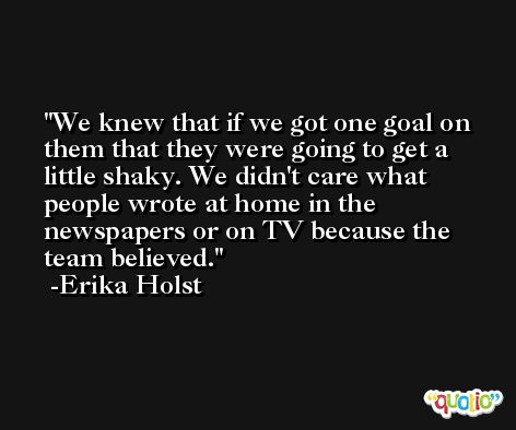 We knew that if we got one goal on them that they were going to get a little shaky. We didn't care what people wrote at home in the newspapers or on TV because the team believed. -Erika Holst