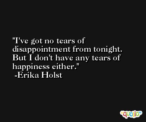 I've got no tears of disappointment from tonight. But I don't have any tears of happiness either. -Erika Holst