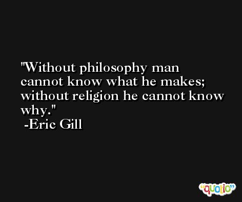 Without philosophy man cannot know what he makes;  without religion he cannot know why. -Eric Gill
