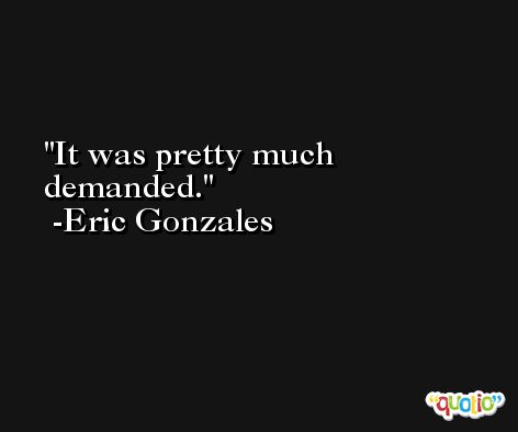 It was pretty much demanded. -Eric Gonzales