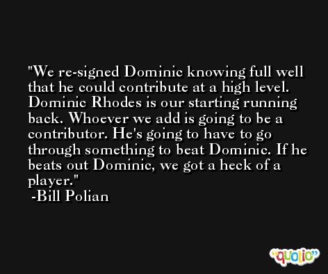 We re-signed Dominic knowing full well that he could contribute at a high level. Dominic Rhodes is our starting running back. Whoever we add is going to be a contributor. He's going to have to go through something to beat Dominic. If he beats out Dominic, we got a heck of a player. -Bill Polian
