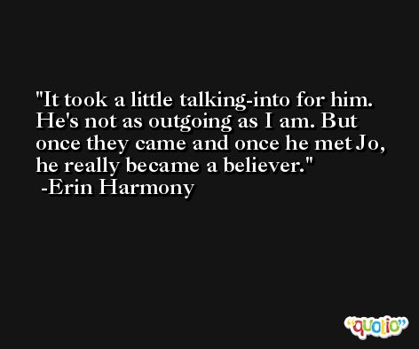 It took a little talking-into for him. He's not as outgoing as I am. But once they came and once he met Jo, he really became a believer. -Erin Harmony