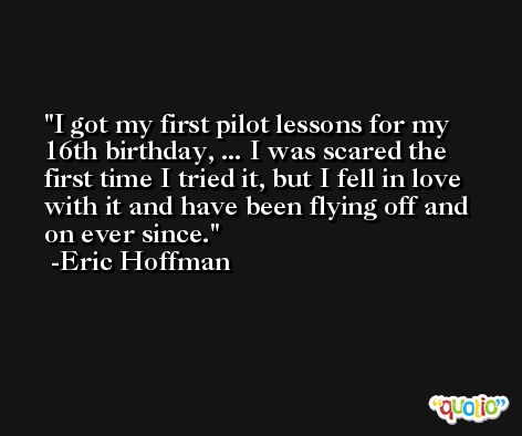 I got my first pilot lessons for my 16th birthday, ... I was scared the first time I tried it, but I fell in love with it and have been flying off and on ever since. -Eric Hoffman