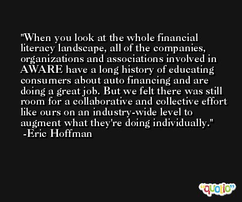 When you look at the whole financial literacy landscape, all of the companies, organizations and associations involved in AWARE have a long history of educating consumers about auto financing and are doing a great job. But we felt there was still room for a collaborative and collective effort like ours on an industry-wide level to augment what they're doing individually. -Eric Hoffman