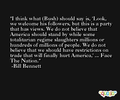 I think what (Bush) should say is, 'Look, we welcome his followers, but this is a party that has views. We do not believe that America should stand by while some totalitarian regime slaughters millions or hundreds of millions of people. We do not believe that we should have restrictions on trade that will finally hurt America,' ... Face The Nation. -Bill Bennett