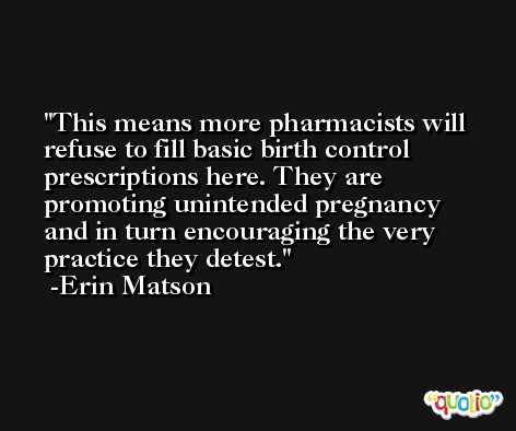 This means more pharmacists will refuse to fill basic birth control prescriptions here. They are promoting unintended pregnancy and in turn encouraging the very practice they detest. -Erin Matson