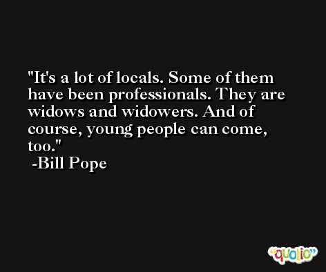 It's a lot of locals. Some of them have been professionals. They are widows and widowers. And of course, young people can come, too. -Bill Pope